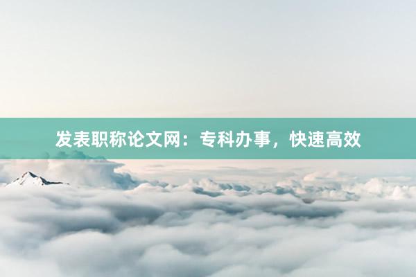 发表职称论文网：专科办事，快速高效