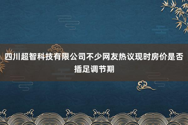 四川超智科技有限公司不少网友热议现时房价是否插足调节期